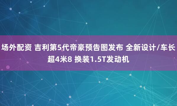 场外配资 吉利第5代帝豪预告图发布 全新设计/车长超4米8 换装1.5T发动机
