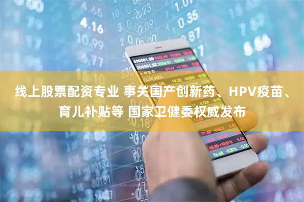 线上股票配资专业 事关国产创新药、HPV疫苗、育儿补贴等 国家卫健委权威发布