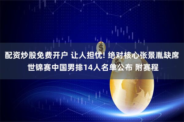 配资炒股免费开户 让人担忧! 绝对核心张景胤缺席 世锦赛中国男排14人名单公布 附赛程