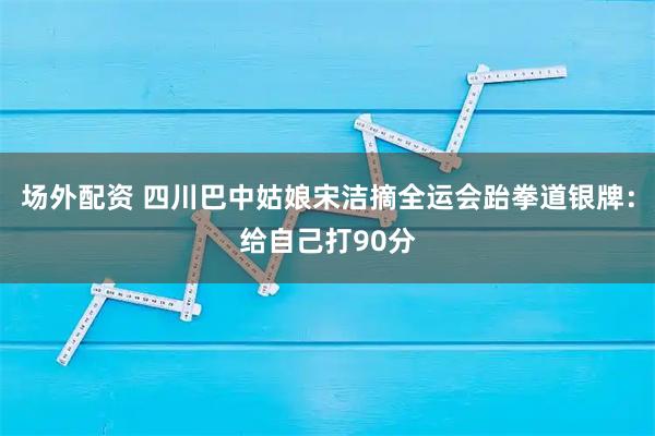 场外配资 四川巴中姑娘宋洁摘全运会跆拳道银牌：给自己打90分