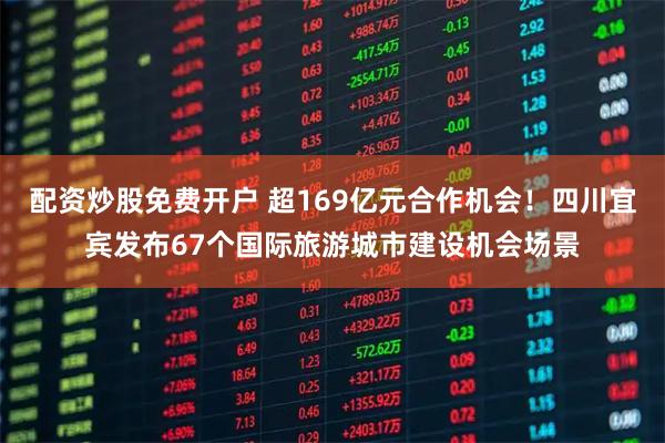 配资炒股免费开户 超169亿元合作机会！四川宜宾发布67个国际旅游城市建设机会场景
