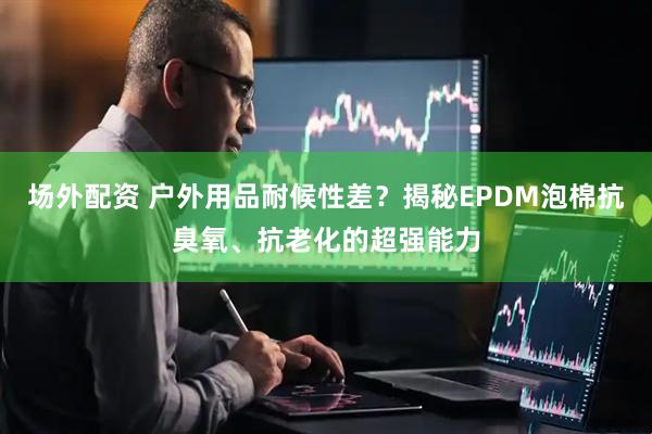 场外配资 户外用品耐候性差？揭秘EPDM泡棉抗臭氧、抗老化的超强能力