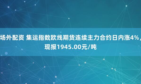 场外配资 集运指数欧线期货连续主力合约日内涨4%，现报1945.00元/吨
