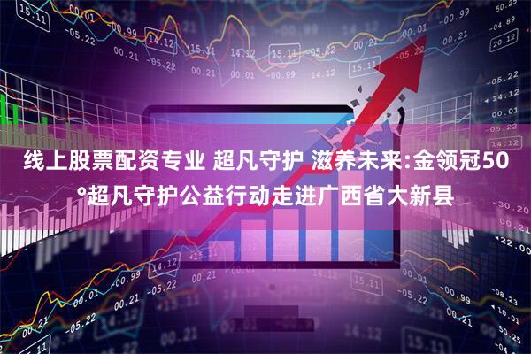 线上股票配资专业 超凡守护 滋养未来:金领冠50°超凡守护公益行动走进广西省大新县