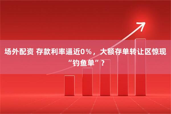 场外配资 存款利率逼近0％，大额存单转让区惊现“钓鱼单”？