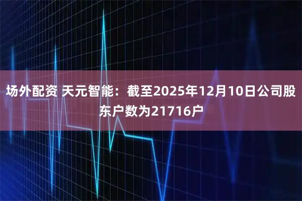 场外配资 天元智能：截至2025年12月10日公司股东户数为21716户