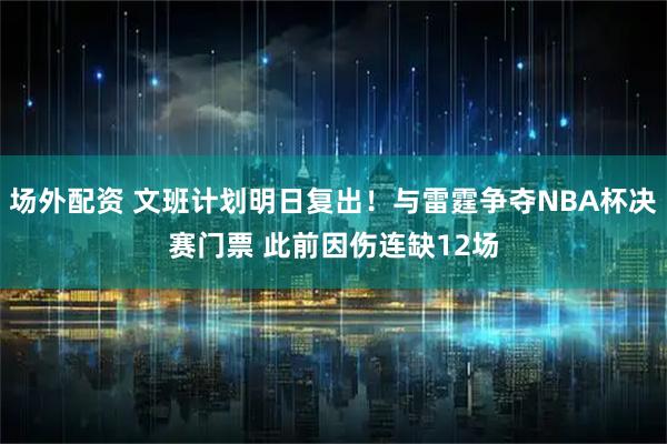场外配资 文班计划明日复出！与雷霆争夺NBA杯决赛门票 此前因伤连缺12场