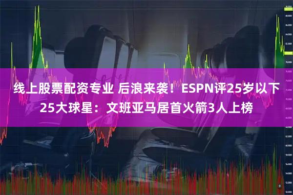 线上股票配资专业 后浪来袭！ESPN评25岁以下25大球星：文班亚马居首火箭3人上榜