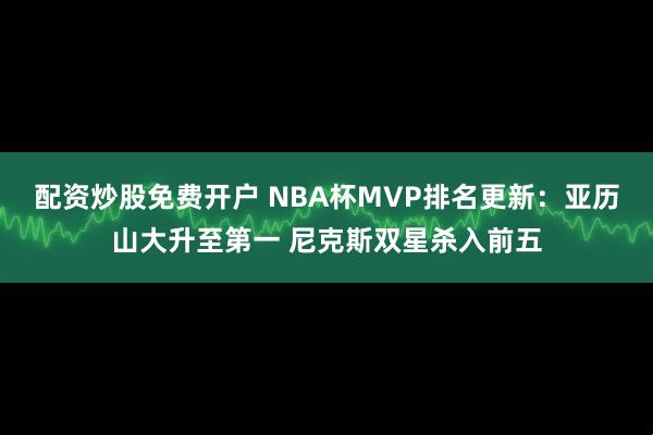 配资炒股免费开户 NBA杯MVP排名更新：亚历山大升至第一 尼克斯双星杀入前五