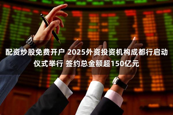 配资炒股免费开户 2025外资投资机构成都行启动仪式举行 签约总金额超150亿元
