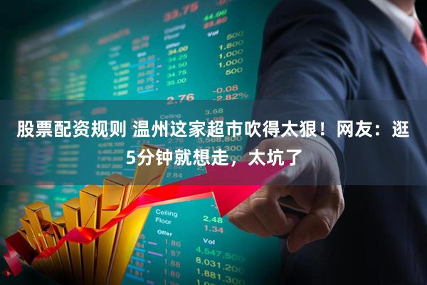 股票配资规则 温州这家超市吹得太狠！网友：逛5分钟就想走，太坑了
