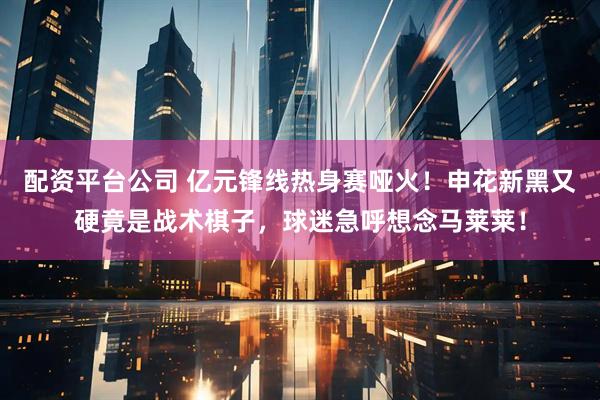 配资平台公司 亿元锋线热身赛哑火！申花新黑又硬竟是战术棋子，球迷急呼想念马莱莱！