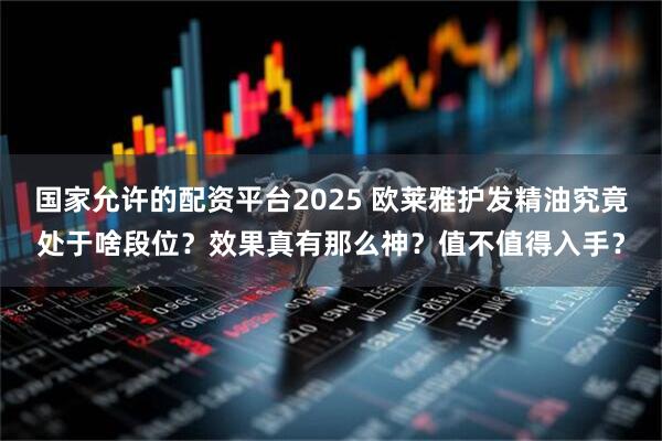国家允许的配资平台2025 欧莱雅护发精油究竟处于啥段位？效果真有那么神？值不值得入手？