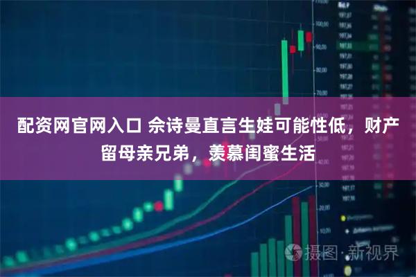配资网官网入口 佘诗曼直言生娃可能性低，财产留母亲兄弟，羡慕闺蜜生活