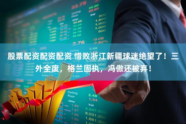 股票配资配资配资 惜败浙江新疆球迷绝望了！三外全废，格兰固执，冯傲还被弃！