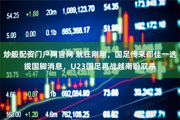 炒股配资门户网官网 就在刚刚，国足传来邵佳一选拔国脚消息，U23国足再战越南盼双杀