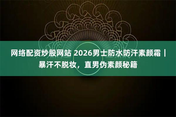 网络配资炒股网站 2026男士防水防汗素颜霜｜暴汗不脱妆，直男伪素颜秘籍