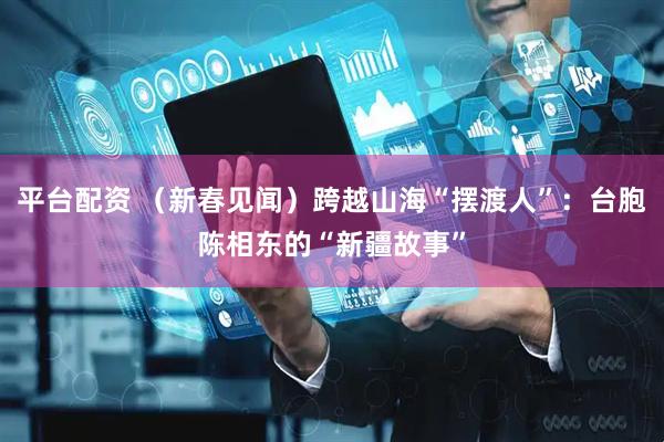 平台配资 （新春见闻）跨越山海“摆渡人”：台胞陈相东的“新疆故事”