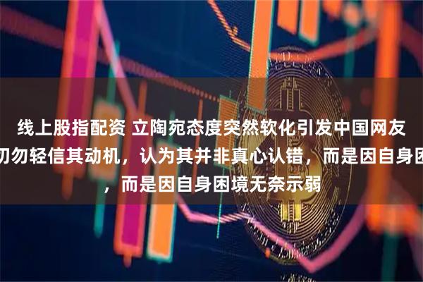 线上股指配资 立陶宛态度突然软化引发中国网友热议,提醒切勿轻信其动机,认为其并非真心认错,而是因自身困境无奈示弱