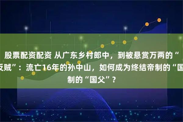 股票配资配资 从广东乡村郎中，到被悬赏万两的“头号反贼”：流亡16年的孙中山，如何成为终结帝制的“国父”？