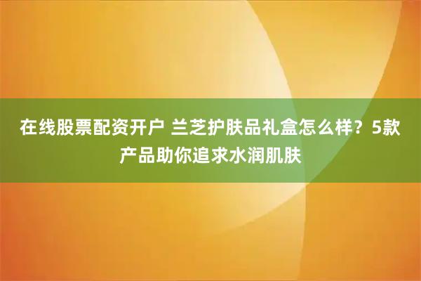 在线股票配资开户 兰芝护肤品礼盒怎么样？5款产品助你追求水润肌肤