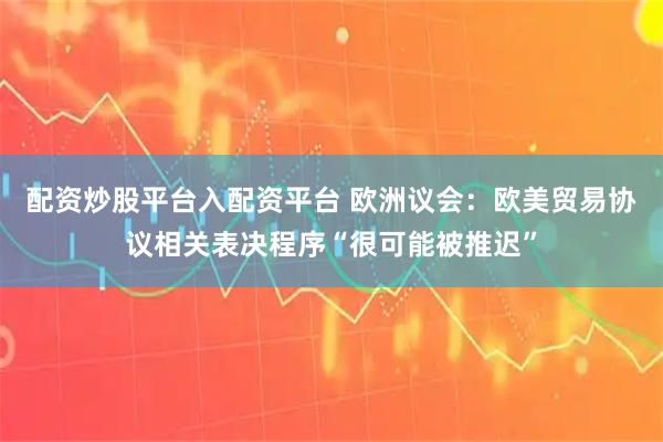 配资炒股平台入配资平台 欧洲议会：欧美贸易协议相关表决程序“很可能被推迟”