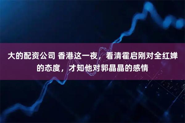 大的配资公司 香港这一夜，看清霍启刚对全红婵的态度，才知他对郭晶晶的感情