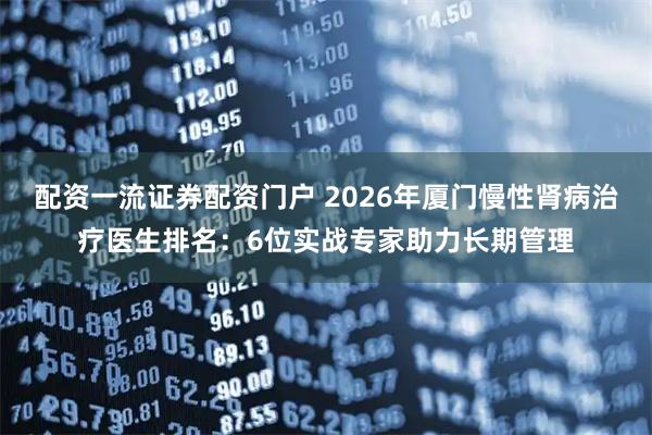 配资一流证券配资门户 2026年厦门慢性肾病治疗医生排名:6位实战专家助力长期管理