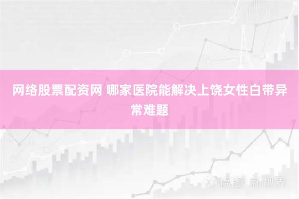 网络股票配资网 哪家医院能解决上饶女性白带异常难题