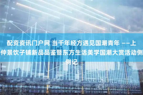 配资资讯门户网 当千年经方遇见国潮青年 ——上善仲景饮子铺新品品鉴暨东方生活美学国潮大赏活动侧记