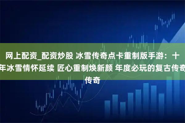 网上配资_配资炒股 冰雪传奇点卡重制版手游：十年冰雪情怀延续 匠心重制焕新颜 年度必玩的复古传奇