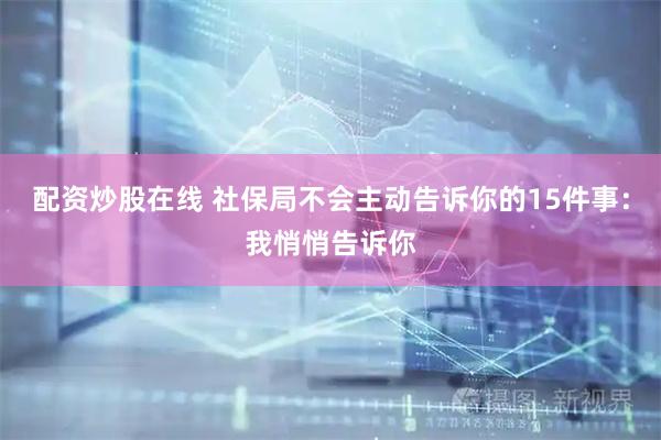配资炒股在线 社保局不会主动告诉你的15件事：我悄悄告诉你