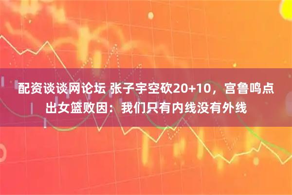 配资谈谈网论坛 张子宇空砍20+10，宫鲁鸣点出女篮败因：我们只有内线没有外线