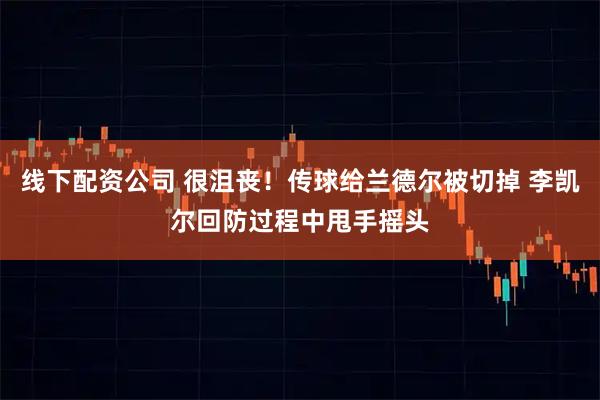 线下配资公司 很沮丧！传球给兰德尔被切掉 李凯尔回防过程中甩手摇头