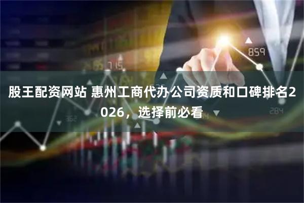 股王配资网站 惠州工商代办公司资质和口碑排名2026，选择前必看