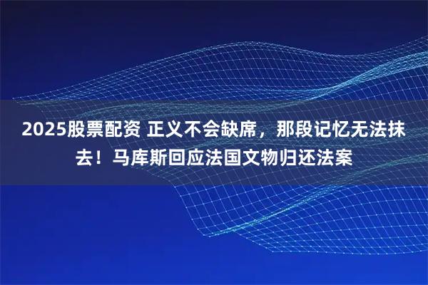 2025股票配资 正义不会缺席，那段记忆无法抹去！马库斯回应法国文物归还法案