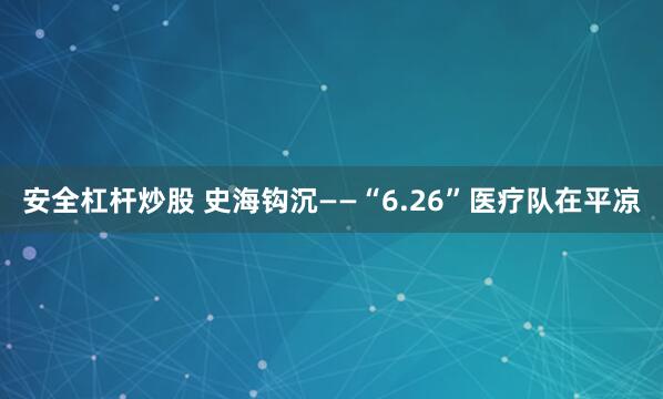 安全杠杆炒股 史海钩沉——“6.26”医疗队在平凉