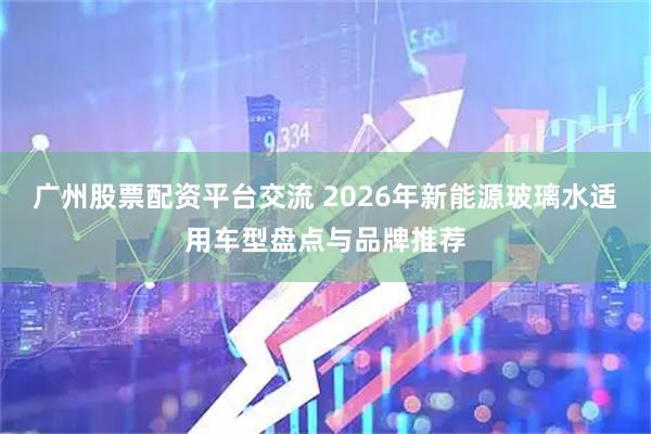 广州股票配资平台交流 2026年新能源玻璃水适用车型盘点与品牌推荐