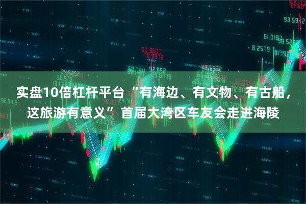 实盘10倍杠杆平台 “有海边、有文物、有古船，这旅游有意义” 首届大湾区车友会走进海陵