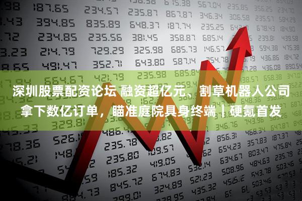 深圳股票配资论坛 融资超亿元、割草机器人公司拿下数亿订单，瞄准庭院具身终端｜硬氪首发