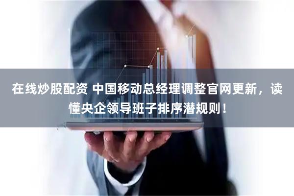在线炒股配资 中国移动总经理调整官网更新，读懂央企领导班子排序潜规则！