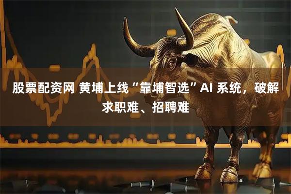 股票配资网 黄埔上线“靠埔智选”AI 系统，破解求职难、招聘难