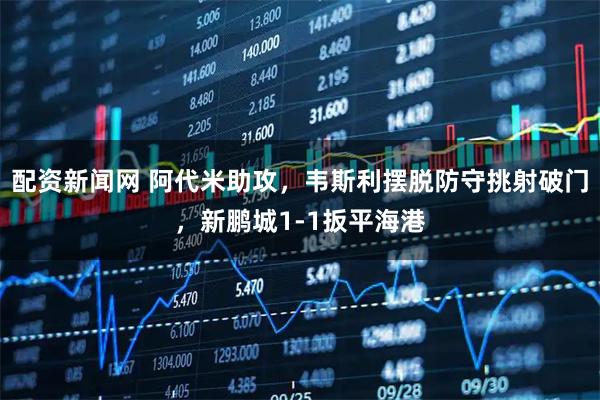 配资新闻网 阿代米助攻，韦斯利摆脱防守挑射破门，新鹏城1-1扳平海港